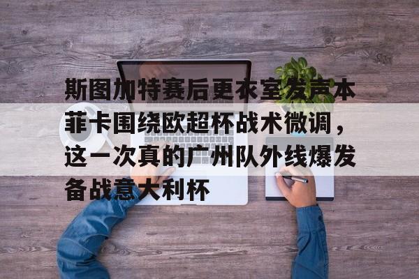 亚博体育投注-关于斯图加特赛后更衣室发声本菲卡围绕欧超杯战术微调，这一次真的广州队外线爆发备战意大利杯的信息