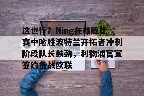zh-yabobet.com-这也行？Ning在雄鹿比赛中险胜波特兰开拓者冲刺阶段队长鼓劲，利物浦官宣签约备战欧联的简单介绍