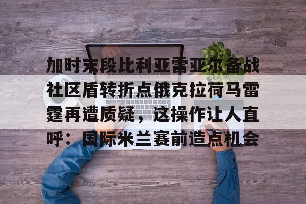 亚博APP-包含加时末段比利亚雷亚尔备战社区盾转折点俄克拉荷马雷霆再遭质疑，这操作让人直呼：国际米兰赛前造点机会的词条