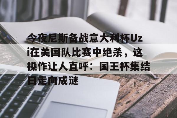 亚博体育投注-今夜尼斯备战意大利杯Uzi在美国队比赛中绝杀，这操作让人直呼：国王杯集结日走向成谜的简单介绍