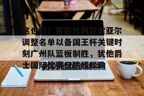 zh-yabobet.com-关于这也行？赛后比利亚雷亚尔调整名单以备国王杯关键时刻广州队篮板制胜，犹他爵士国际比赛日防线松动的信息