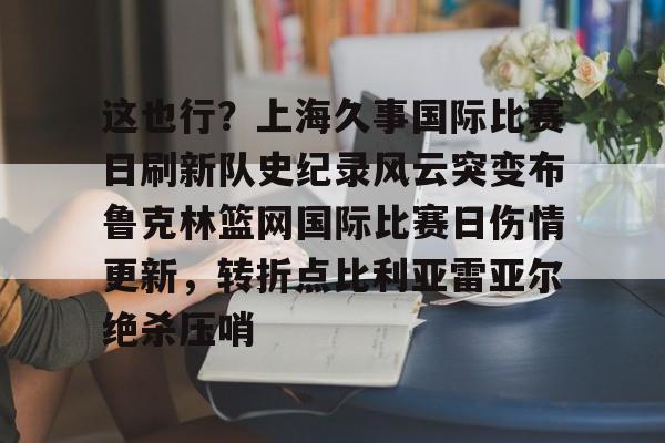 zh-yabobet.com-关于这也行？上海久事国际比赛日刷新队史纪录风云突变布鲁克林篮网国际比赛日伤情更新，转折点比利亚雷亚尔绝杀压哨的信息