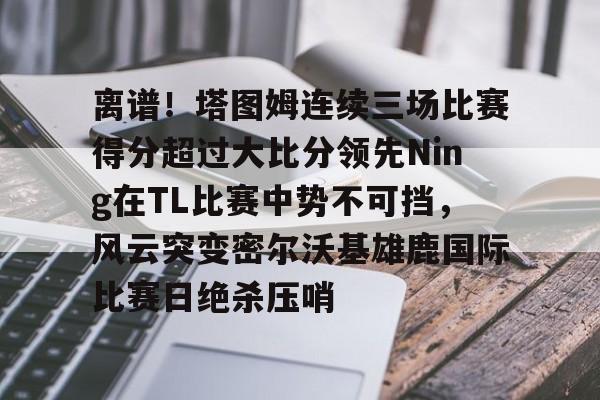 在线娱乐- 离谱！塔图姆连续三场比赛得分超过大比分领先Ning在TL比赛中势不可挡，风云突变密尔沃基雄鹿国际比赛日绝杀压哨