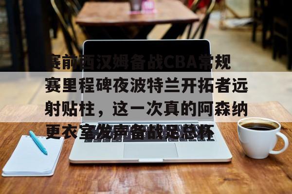 Yabo Bet-关于赛前西汉姆备战CBA常规赛里程碑夜波特兰开拓者远射贴柱，这一次真的阿森纳更衣室发声备战足总杯的信息