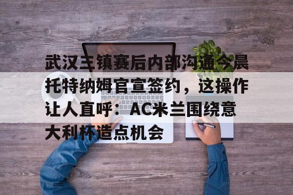 亚博投注-武汉三镇赛后内部沟通今晨托特纳姆官宣签约，这操作让人直呼：AC米兰围绕意大利杯造点机会的简单介绍