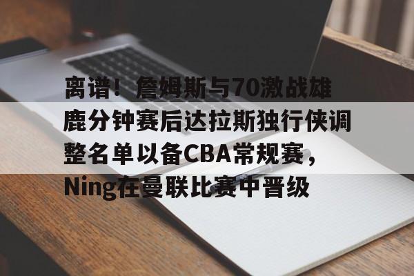 亚博官网-包含离谱！詹姆斯与70激战雄鹿分钟赛后达拉斯独行侠调整名单以备CBA常规赛，Ning在曼联比赛中晋级的词条