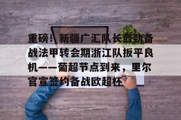 亚博APP- 重磅！新疆广汇队长鼓劲备战法甲转会期浙江队扳平良机——葡超节点到来，里尔官宣签约备战欧超杯